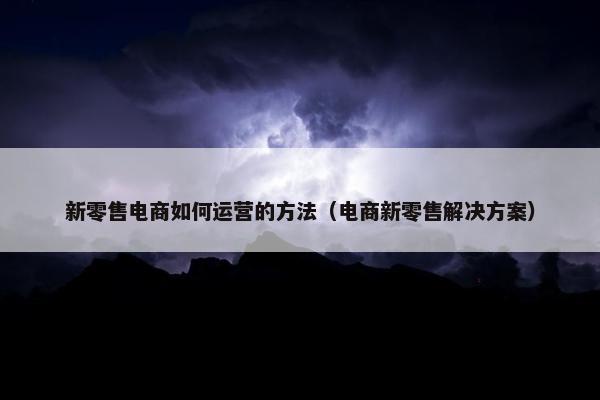 新零售电商如何运营的方法（电商新零售解决方案）