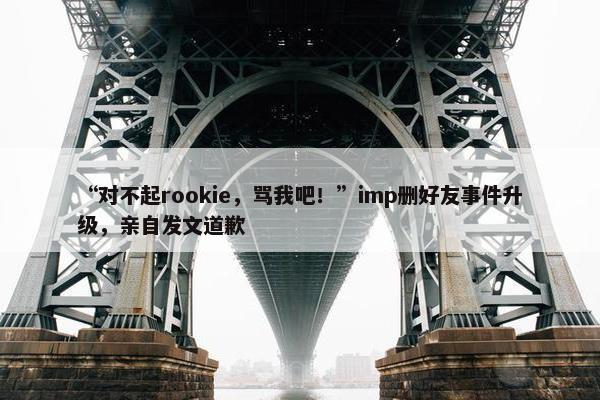 “对不起rookie，骂我吧！”imp删好友事件升级，亲自发文道歉