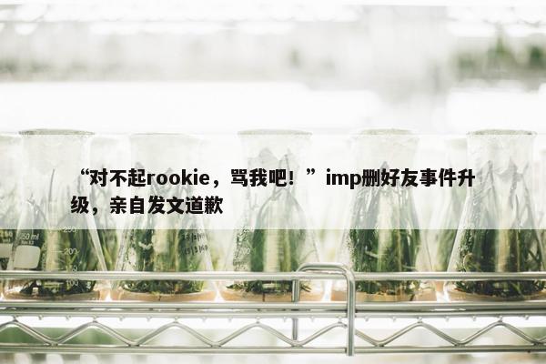 “对不起rookie，骂我吧！”imp删好友事件升级，亲自发文道歉