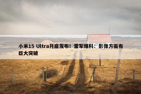 小米15 Ultra月底发布！雷军爆料：影像方面有巨大突破