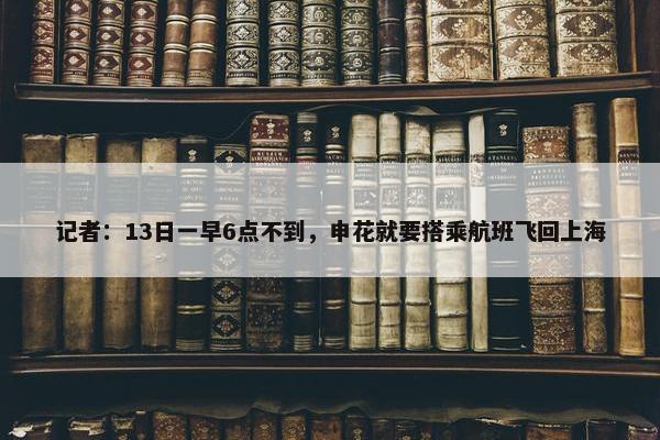 记者：13日一早6点不到，申花就要搭乘航班飞回上海