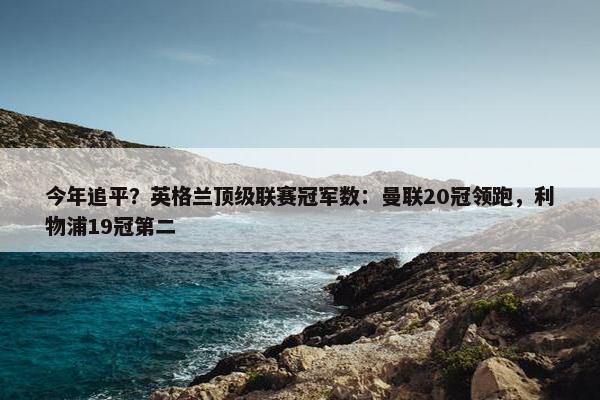 今年追平？英格兰顶级联赛冠军数：曼联20冠领跑，利物浦19冠第二