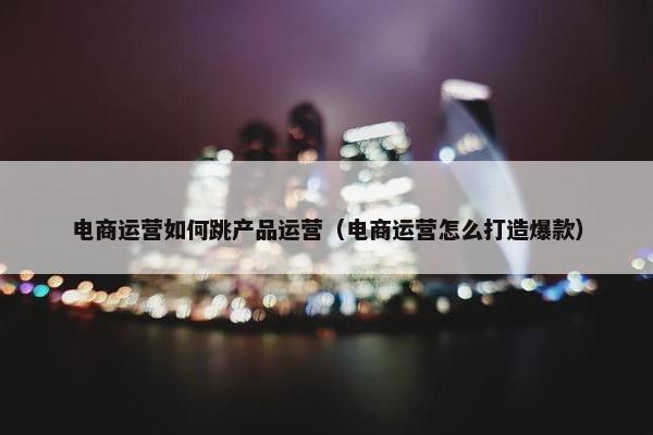 电商运营如何跳产品运营（电商运营怎么打造爆款）