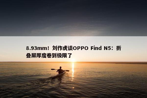 8.93mm！刘作虎谈OPPO Find N5：折叠屏厚度卷到极限了