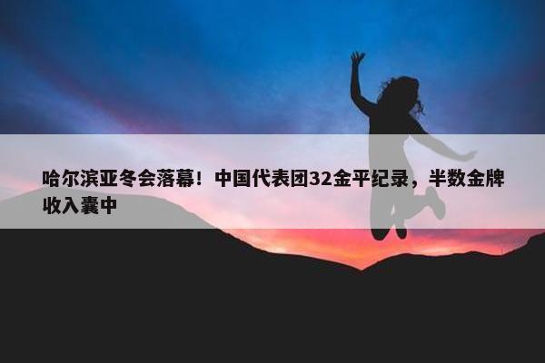 哈尔滨亚冬会落幕！中国代表团32金平纪录，半数金牌收入囊中