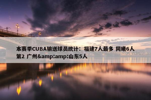 本赛季CUBA输送球员统计：福建7人最多 同曦6人第2 广州&amp;山东5人