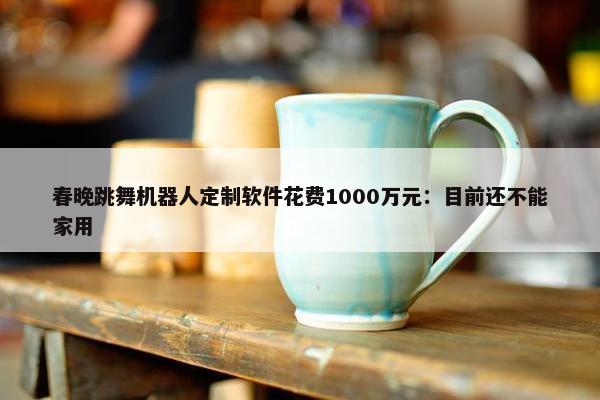 春晚跳舞机器人定制软件花费1000万元：目前还不能家用