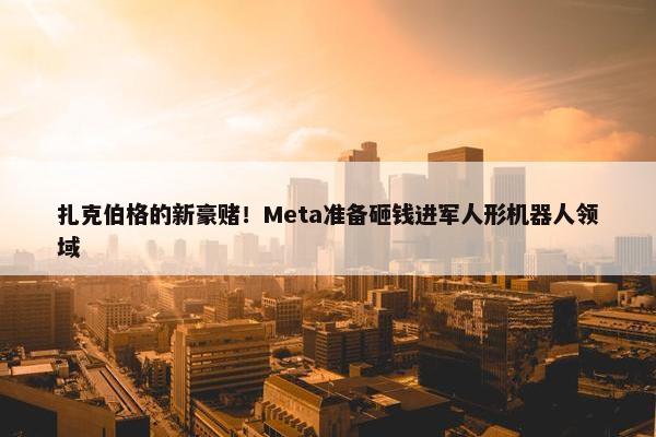 扎克伯格的新豪赌！Meta准备砸钱进军人形机器人领域