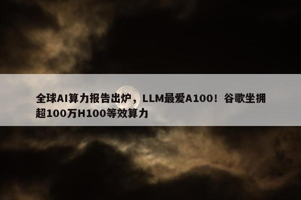 全球AI算力报告出炉，LLM最爱A100！谷歌坐拥超100万H100等效算力