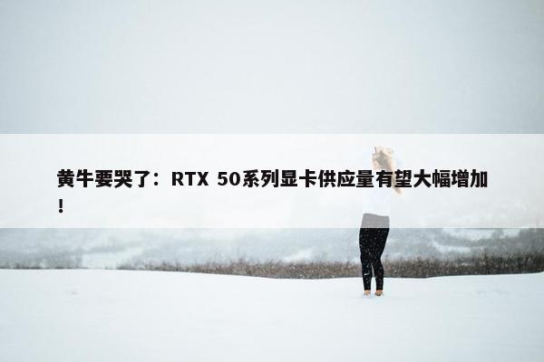 黄牛要哭了：RTX 50系列显卡供应量有望大幅增加！