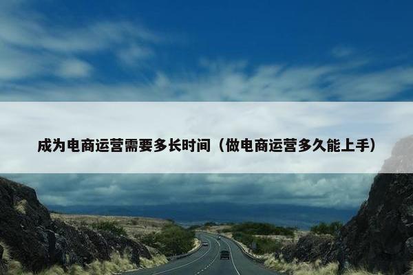 成为电商运营需要多长时间（做电商运营多久能上手）