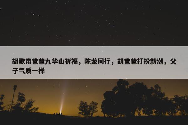 胡歌带爸爸九华山祈福，陈龙同行，胡爸爸打扮新潮，父子气质一样