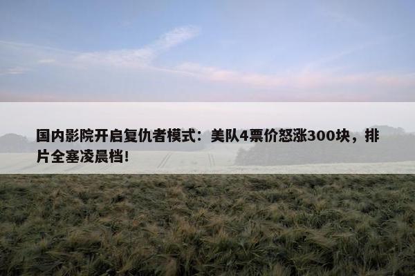 国内影院开启复仇者模式：美队4票价怒涨300块，排片全塞凌晨档！