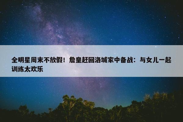 全明星周末不放假！詹皇赶回洛城家中备战：与女儿一起训练太欢乐