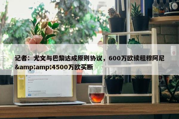 记者：尤文与巴黎达成原则协议，600万欧续租穆阿尼&amp;4500万欧买断