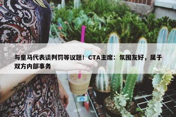 与皇马代表谈判罚等议题！CTA主席：氛围友好，属于双方内部事务