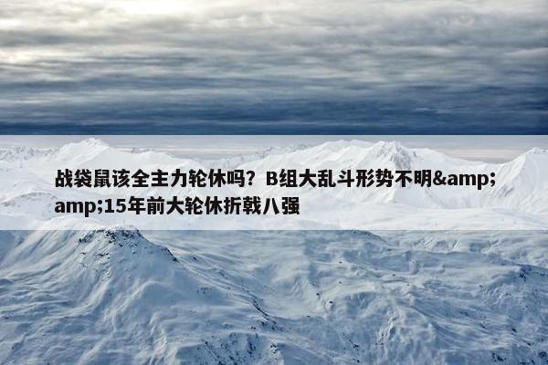 战袋鼠该全主力轮休吗？B组大乱斗形势不明&amp;15年前大轮休折戟八强