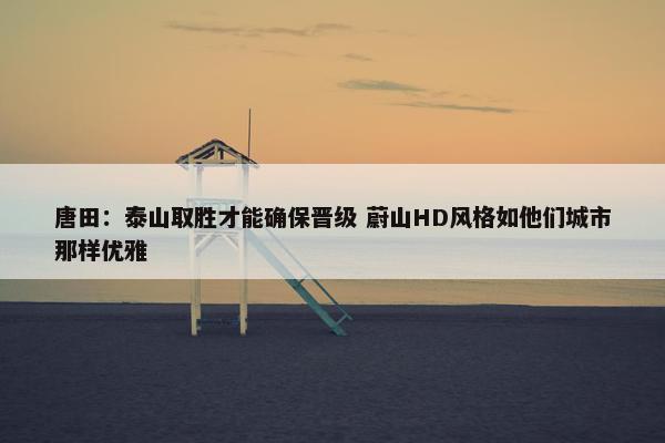 唐田：泰山取胜才能确保晋级 蔚山HD风格如他们城市那样优雅