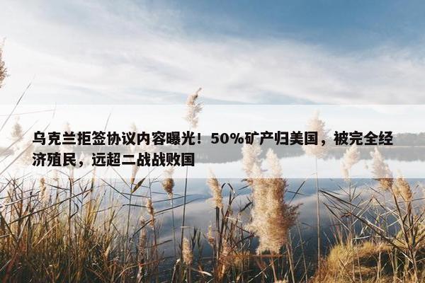 乌克兰拒签协议内容曝光！50%矿产归美国，被完全经济殖民，远超二战战败国