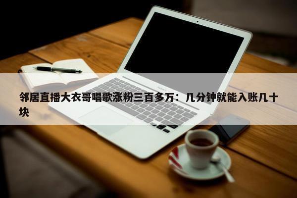 邻居直播大衣哥唱歌涨粉三百多万：几分钟就能入账几十块