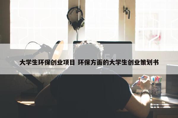 大学生环保创业项目 环保方面的大学生创业策划书