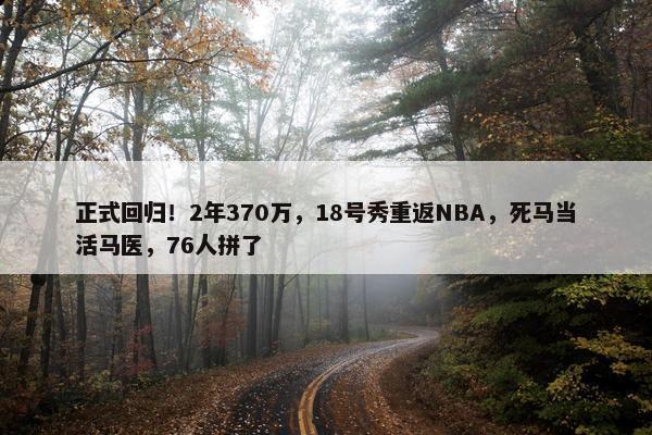 正式回归！2年370万，18号秀重返NBA，死马当活马医，76人拼了