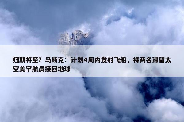 归期将至？马斯克：计划4周内发射飞船，将两名滞留太空美宇航员接回地球