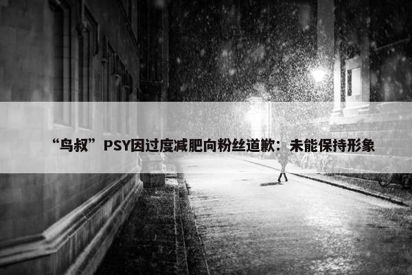 “鸟叔”PSY因过度减肥向粉丝道歉：未能保持形象