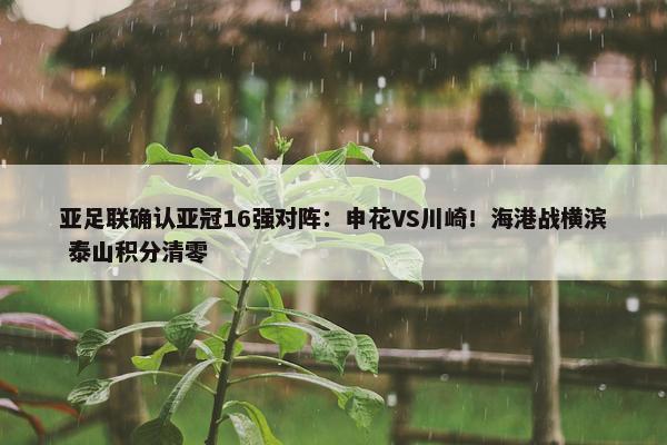 亚足联确认亚冠16强对阵：申花VS川崎！海港战横滨 泰山积分清零