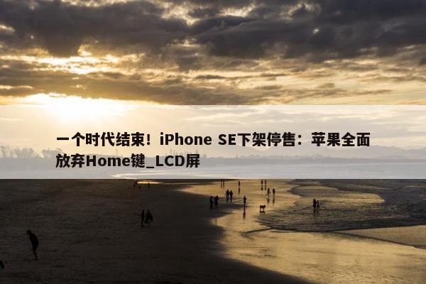 一个时代结束！iPhone SE下架停售：苹果全面放弃Home键_LCD屏