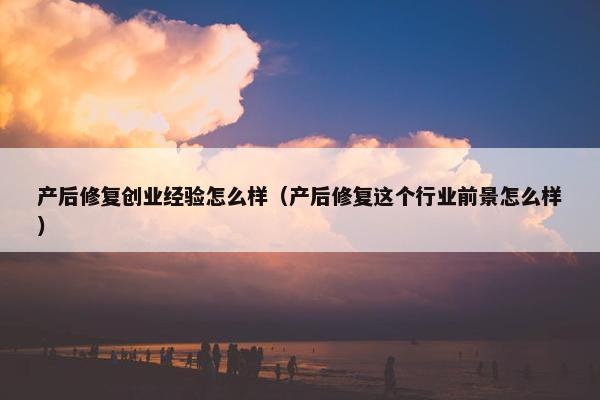 产后修复创业经验怎么样（产后修复这个行业前景怎么样）