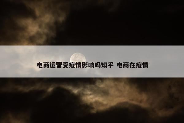 电商运营受疫情影响吗知乎 电商在疫情