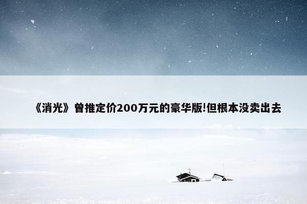 《消光》曾推定价200万元的豪华版!但根本没卖出去