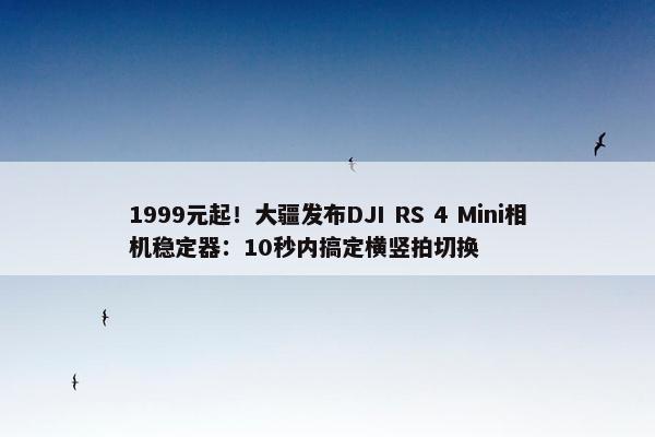 1999元起！大疆发布DJI RS 4 Mini相机稳定器：10秒内搞定横竖拍切换