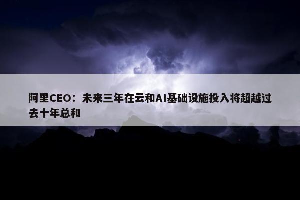 阿里CEO：未来三年在云和AI基础设施投入将超越过去十年总和