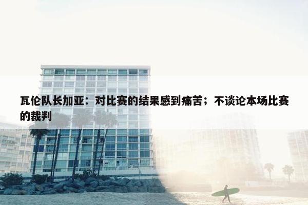 瓦伦队长加亚：对比赛的结果感到痛苦；不谈论本场比赛的裁判