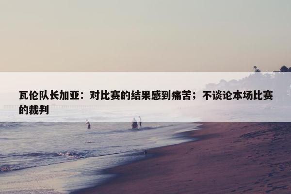 瓦伦队长加亚：对比赛的结果感到痛苦；不谈论本场比赛的裁判