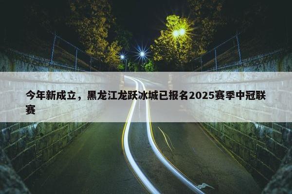 今年新成立，黑龙江龙跃冰城已报名2025赛季中冠联赛