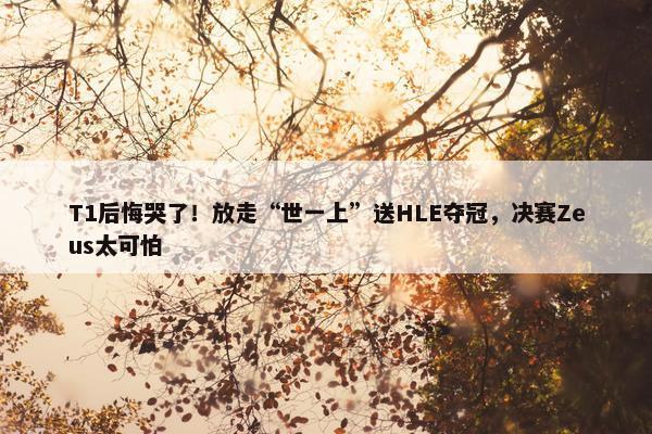 T1后悔哭了！放走“世一上”送HLE夺冠，决赛Zeus太可怕