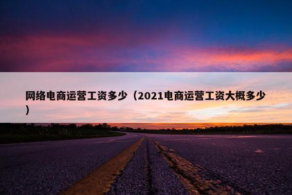 网络电商运营工资多少（2021电商运营工资大概多少）