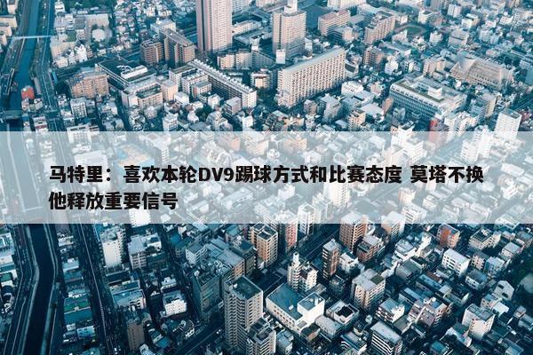 马特里：喜欢本轮DV9踢球方式和比赛态度 莫塔不换他释放重要信号