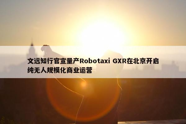 文远知行官宣量产Robotaxi GXR在北京开启纯无人规模化商业运营