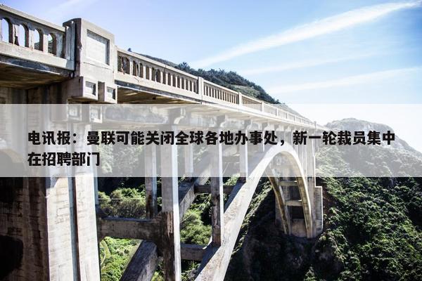 电讯报：曼联可能关闭全球各地办事处，新一轮裁员集中在招聘部门