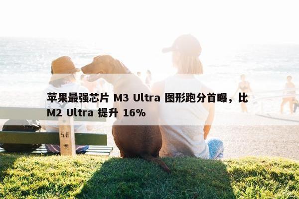 苹果最强芯片 M3 Ultra 图形跑分首曝，比 M2 Ultra 提升 16%