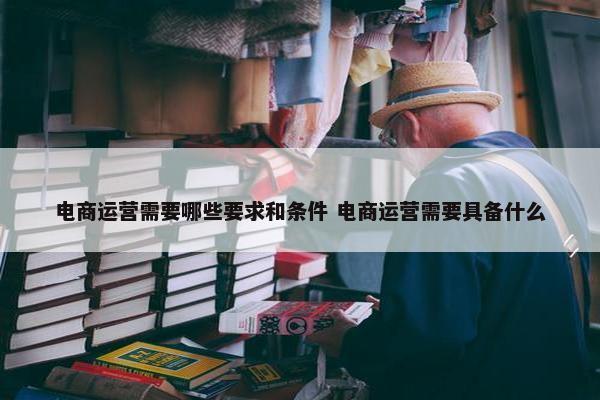 电商运营需要哪些要求和条件 电商运营需要具备什么