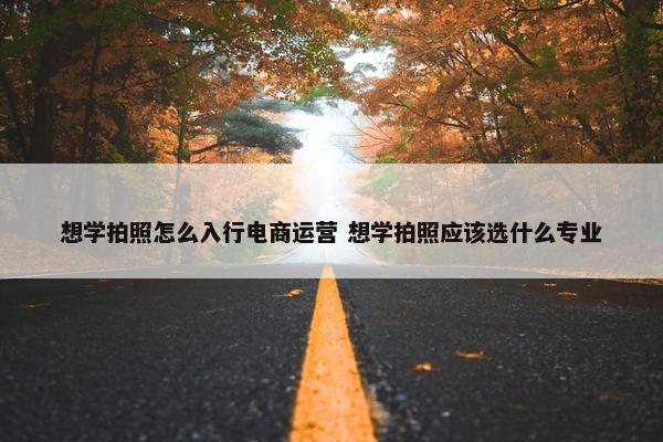 想学拍照怎么入行电商运营 想学拍照应该选什么专业