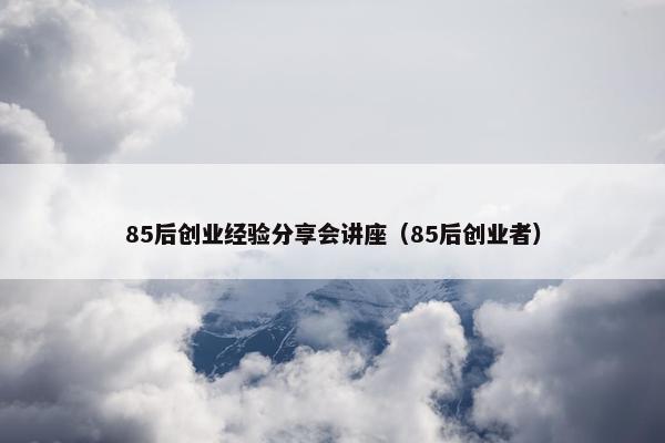 85后创业经验分享会讲座（85后创业者）