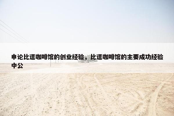 申论比逗咖啡馆的创业经验，比逗咖啡馆的主要成功经验中公