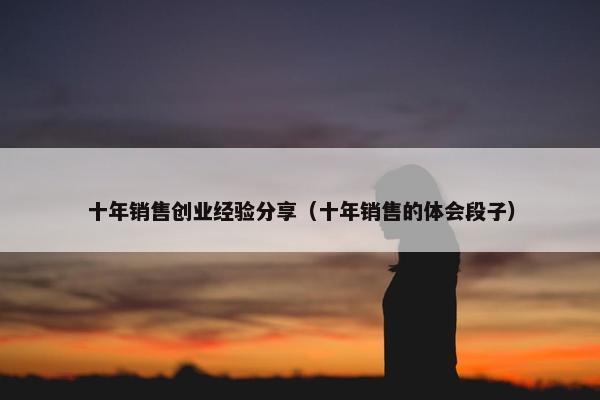 十年销售创业经验分享（十年销售的体会段子）