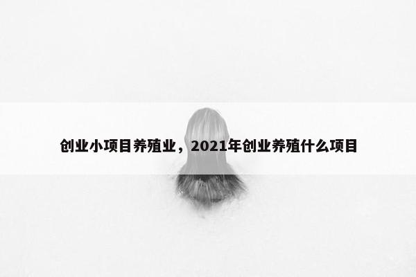 创业小项目养殖业，2021年创业养殖什么项目